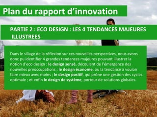 Plan du rapport d’innovation PARTIE 2 : ECO DESIGN : LES 4 TENDANCES MAJEURES    ILLUSTREES Dans le sillage de la réflexion sur ces nouvelles perspectives, nous avons donc pu identifier 4 grandes tendances majeures pouvant illustrer la notion d’eco design :  le design sensé , découlant de l’émergence des nouvelles préoccupations ;  le design économe , ou la tendance à vouloir faire mieux avec moins ;  le design positif , qui prône une gestion des cycles optimale ; et enfin  le design de système , porteur de solutions globales. 