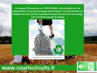 Ce rapport d’innovation sur l’ECO DESIGN a été introduit lors  de l’évènement « Le grand nettoyage de printemps » le jeudi 26 Mars au Pavillon des Arts, qui fût l’occasion de lancer les Janus de l’eco design avec l’Institut Français du Design www.courtscircuits.fr 