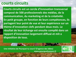 courts circuits Courts circuits est un cercle d’innovation transversal composé de 500 professionnels des médias, de la communication, du marketing et de la créativité. En petit groupe, en fonction de leurs compétences, ils partagent leur point de vue et leur expérience sur un thème d’innovation clefs pendant deux mois. Le résultat de leur échange est ensuite compilé dans un rapport d’innovation largement diffusé et mit a disposition de tous.  Une initiative de Pourquoi tu cours? (l’agence des idées)  www.pourquoitucours.fr 