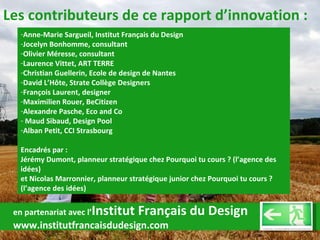 Les contributeurs de ce rapport d’innovation : Anne-Marie Sargueil, Institut Français du Design Jocelyn Bonhomme, consultant Olivier Méresse, consultant Laurence Vittet, ART TERRE Christian Guellerin, Ecole de design de Nantes David L’Hôte, Strate Collège Designers François Laurent, designer Maximilien Rouer, BeCitizen Alexandre Pasche, Eco and Co Maud Sibaud, Design Pool Alban Petit, CCI Strasbourg Encadrés par :  Jérémy Dumont, planneur stratégique chez Pourquoi tu cours ? (l’agence des idées)  et Nicolas Marronnier, planneur stratégique junior chez Pourquoi tu cours ? (l’agence des idées) en partenariat avec l’ Institut Français du Design www.institutfrancaisdudesign.com 