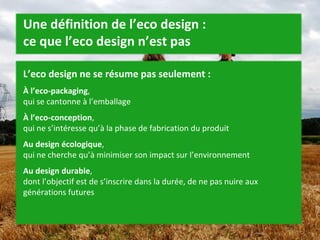 Une définition de l’eco design :  ce que l’eco design n’est pas L’eco design ne se résume pas seulement : À l’eco-packaging ,  qui se cantonne à l’emballage À l’eco-conception ,  qui ne s’intéresse qu’à la phase de fabrication du produit Au design écologique ,  qui ne cherche qu’à minimiser son impact sur l’environnement Au design durable ,  dont l’objectif est de s’inscrire dans la durée, de ne pas nuire aux générations futures 