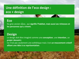 Eco Du grec ancien οἶκος , qui  signifie l’habitat, mais aussi ses richesses et les personnes qui y vivent.   Design Le design doit être imaginé comme une  conception , une  intention , un  projet  ( dessein ). Ce n’est pas seulement une esthétique mais c’est  un mouvement créatif alliant une idée à sa représentation . Une définition de l’eco design :  eco + design 