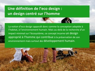 Une définition de l’eco design :  un design centré sur l’homme La notion d’eco design apparaît donc comme la conception adaptée à l’habitat, à l’environnement humain. Mais au-delà de la recherche d’un impact minimal sur l’écosystème, ce concept incarne  un design approprié à l’homme qui contribue  à la préservation de son environnement mais surtout  au développement humain . 