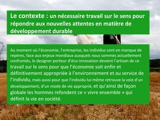 Le contexte :  un nécessaire travail sur le sens pour répondre aux nouvelles attentes en matière de développement durable Au moment où l’économie, l’entreprise, les individus sont en manque de repères, face aux enjeux mondiaux auxquels nous sommes actuellement confrontés, le designer porteur d’éco-innovation devient l’artisan de ce  travail sur le sens pour que l’économie soit enfin et définitivement appropriée à l’environnement et au service de l’individu , mais aussi pour que l’individu lui-même retrouve la voie d’un développement, d’un mode de vie approprié,  et qu’ainsi de façon globale les hommes refondent ce « vivre ensemble » qui définit la vie en société . 