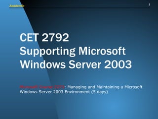 CET 2792 Supporting Microsoft Windows Server 2003 Microsoft Course 2273 : Managing and Maintaining a Microsoft Windows Server 2003 Environment (5 days)  