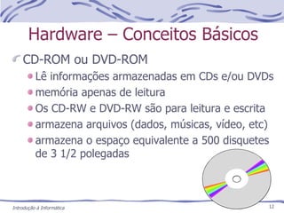 Hardware – Conceitos Básicos CD-ROM ou DVD-ROM Lê informações armazenadas em CDs e/ou DVDs memória apenas de leitura Os CD-RW e DVD-RW são para leitura e escrita armazena arquivos (dados, músicas, vídeo, etc) armazena o espaço equivalente a 500 disquetes de 3 1/2 polegadas Introdução à Informática 