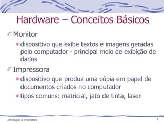 Hardware – Conceitos Básicos Monitor dispositivo que exibe textos e imagens geradas pelo computador - principal meio de exibição de dados Impressora dispositivo que produz uma cópia em papel de documentos criados no computador tipos comuns: matricial, jato de tinta, laser Introdução à Informática 