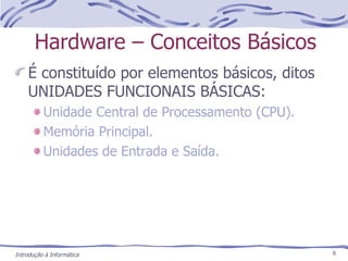 Hardware – Conceitos Básicos É constituído por elementos básicos, ditos UNIDADES FUNCIONAIS BÁSICAS: Unidade Central de Processamento (CPU). Memória Principal. Unidades de Entrada e Saída. Introdução à Informática 