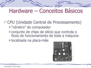 Hardware – Conceitos Básicos CPU (Unidade Central de Processamento) “ cérebro” do computador conjunto de chips de silício que controla o fluxo de funcionamento de toda a máquina localizada na placa-mãe Introdução à Informática 