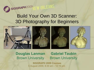 Build Your Own 3D Scanner: 3D Photography for Beginners SIGGRAPH 2009 Courses 5 August 2009, 8:30 am - 12:15 pm  Douglas Lanman Brown University Gabriel Taubin Brown University 