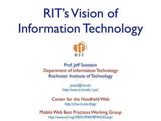 RIT’s Vision of
Information Technology

             Prof. Jeff Sonstein
    Department of Information Technology
      Rochester Institute of Technology
                     jxsast@rit.edu
               http://www.it.rit.edu/~jxs/

         Center for the Handheld Web
                http://chw.rit.edu/blog/

   Mobile Web Best Practices Working Group
       http://www.w3.org/2005/MWI/BPWG/Group/
 