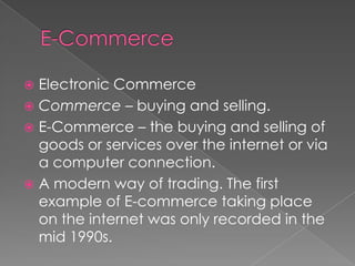 E-CommerceElectronic CommerceCommerce – buying and selling.E-Commerce – the buying and selling of goods or services over the internet or via a computer connection.A modern way of trading. The first example of E-commerce taking place on the internet was only recorded in the mid 1990s.