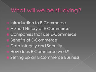 What will we be studying?Introduction to E-CommerceA Short History of E-CommerceCompanies that use E-CommerceBenefits of E-CommerceData Integrity and SecurityHow does E-Commerce work?Setting up an E-Commerce Business