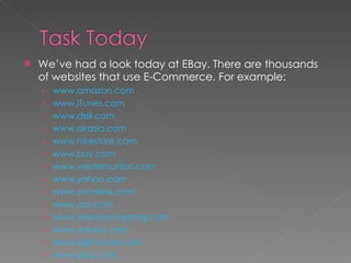 We’ve had a look today at EBay. There are thousands of websites that use E-Commerce. For example: www.amazon.com www.iTunes.com www.dell.com www.airasia.com www.nikestore.com www.buy.com www.westernunion.com www.yahoo.com www.priceline.com www.aol.com www.weloveshopping.com www.adobe.com www.rightmove.com www.play.com 