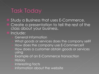 Study a Business that uses E-Commerce. Create a presentation to tell the rest of the class about your business. Include: General Information What goods or services does the company sell? How does the company use E-Commerce? How does a customer obtain goods or services using  Example of an E-Commerce transaction History Interesting facts Information about the website 