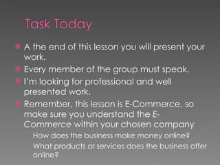A the end of this lesson you will present your work. Every member of the group must speak. I’m looking for professional and well presented work. Remember, this lesson is E-Commerce, so make sure you understand the  E-Commerce  within your chosen company How does the business make money online? What products or services does the business offer online? 