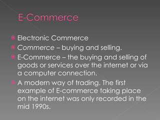 Electronic Commerce Commerce  – buying and selling. E-Commerce – the buying and selling of goods or services over the internet or via a computer connection. A modern way of trading. The first example of E-commerce taking place on the internet was only recorded in the mid 1990s. 