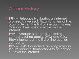 1994 – Netscape Navigator, an internet browser, is invented. Pizza Hut offers online pizza ordering. The first online bank opens. Cars and bikes are available on the internet. 1995 – Amazon is created, an online company selling books, DVDs and CDs. EBay is launched, the first online auction company. 1999 – PayPal launched, allowing safe and secure financial transactions to be carried out over the internet. 