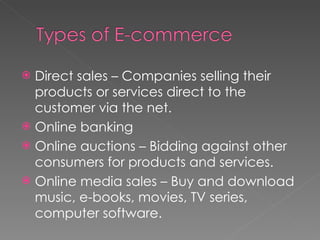 Direct sales – Companies selling their products or services direct to the customer via the net. Online banking Online auctions – Bidding against other consumers for products and services. Online media sales – Buy and download music, e-books, movies, TV series, computer software. 