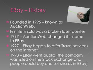 Founded in 1995 – known as AuctionWeb. First item sold was a broken laser pointer 1997 – AuctionWeb changed it’s name to EBay. 1997 – EBay began to offer Travel services on the internet. 1998 – EBay went public (the company was listed on the Stock Exchange and people could buy and sell shares in EBay) 