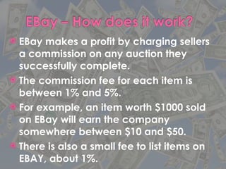 EBay makes a profit by charging sellers a commission on any auction they successfully complete. The commission fee for each item is between 1% and 5%. For example, an item worth $1000 sold on EBay will earn the company somewhere between $10 and $50. There is also a small fee to list items on EBAY, about 1%. 