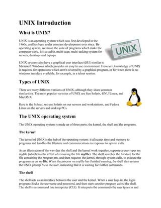 UNIX Introduction  What is UNIX?  right0UNIX is an operating system which was first developed in the 1960s, and has been under constant development ever since. By operating system, we mean the suite of programs which make the computer work. It is a stable, multi-user, multi-tasking system for servers, desktops and laptops.  UNIX systems also have a graphical user interface (GUI) similar to Microsoft Windows which provides an easy to use environment. However, knowledge of UNIX is required for operations which aren't covered by a graphical program, or for when there is no windows interface available, for example, in a telnet session. Types of UNIX right0There are many different versions of UNIX, although they share common similarities. The most popular varieties of UNIX are Sun Solaris, GNU/Linux, and MacOS X.  Here in the School, we use Solaris on our servers and workstations, and Fedora Linux on the servers and desktop PCs. The UNIX operating system  The UNIX operating system is made up of three parts; the kernel, the shell and the programs.  The kernel  The kernel of UNIX is the hub of the operating system: it allocates time and memory to programs and handles the filestore and communications in response to system calls.  As an illustration of the way that the shell and the kernel work together, suppose a user types rm myfile (which has the effect of removing the file myfile). The shell searches the filestore for the file containing the program rm, and then requests the kernel, through system calls, to execute the program rm on myfile. When the process rm myfile has finished running, the shell then returns the UNIX prompt % to the user, indicating that it is waiting for further commands.  The shell The shell acts as an interface between the user and the kernel. When a user logs in, the login program checks the username and password, and then starts another program called the shell. The shell is a command line interpreter (CLI). It interprets the commands the user types in and arranges for them to be carried out. The commands are themselves programs: when they terminate, the shell gives the user another prompt (% on our systems).  The adept user can customise his/her own shell, and users can use different shells on the same machine. Staff and students in the school have the tcsh shell by default.  The tcsh shell has certain features to help the user inputting commands. Filename Completion - By typing part of the name of a command, filename or directory and pressing the [Tab] key, the tcsh shell will complete the rest of the name automatically. If the shell finds more than one name beginning with those letters you have typed, it will beep, prompting you to type a few more letters before pressing the tab key again.  History - The shell keeps a list of the commands you have typed in. If you need to repeat a command, use the cursor keys to scroll up and down the list or type history for a list of previous commands.  Files and processes  Everything in UNIX is either a file or a process.  A process is an executing program identified by a unique PID (process identifier).  A file is a collection of data. They are created by users using text editors, running compilers etc.  Examples of files:  a document (report, essay etc.)  the text of a program written in some high-level programming language  instructions comprehensible directly to the machine and incomprehensible to a casual user, for example, a collection of binary digits (an executable or binary file);  a directory, containing information about its contents, which may be a mixture of other directories (subdirectories) and ordinary files.  The Directory Structure  All the files are grouped together in the directory structure. The file-system is arranged in a hierarchical structure, like an inverted tree. The top of the hierarchy is traditionally called root (written as a slash / )  In the diagram above, we see that the home directory of the undergraduate student 
ee51vn
 contains two sub-directories (docs and pics) and a file called report.doc.  The full path to the file report.doc is 
/home/its/ug1/ee51vn/report.doc
  Starting an UNIX terminal  To open an UNIX terminal window, click on the 
Terminal
 icon from Applications/Accessories menus.   An UNIX Terminal window will then appear with a % prompt, waiting for you to start entering commands.   M.Stonebank@surrey.ac.uk, © 9th October 2000  
