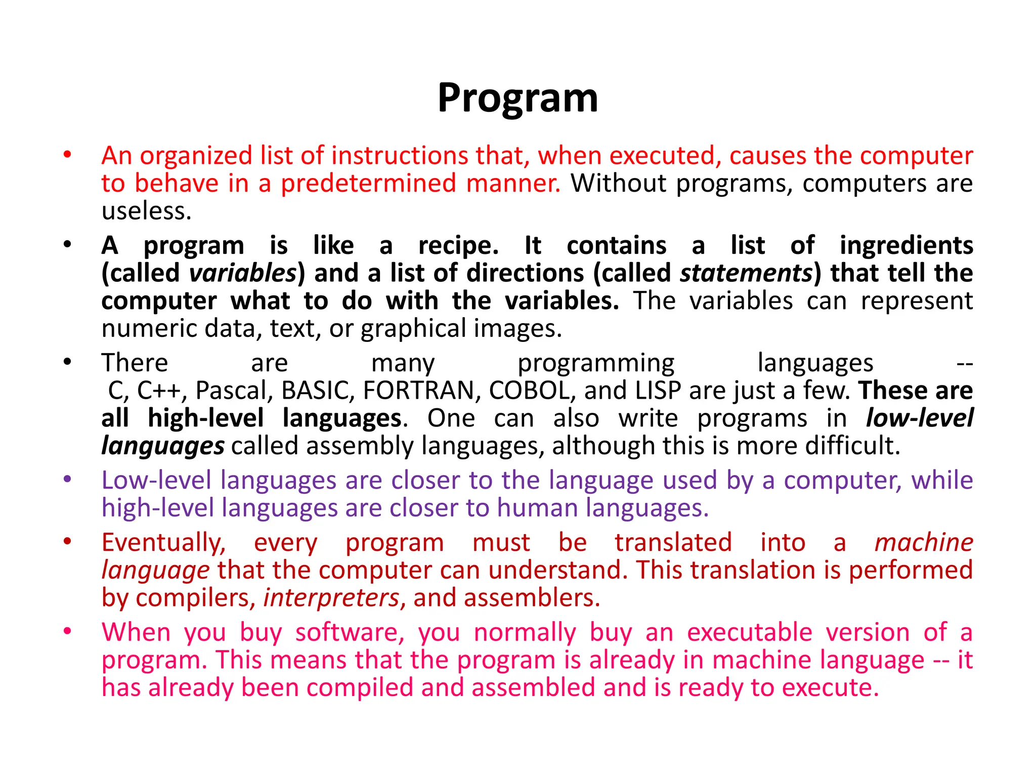 Program • An organized list of instructions that, when executed, causes the computer to behave in a predetermined manner. Without programs, computers are useless. • A program is like a recipe. It contains a list of ingredients (called variables) and a list of directions (called statements) that tell the computer what to do with the variables. The variables can represent numeric data, text, or graphical images. • There are many programming languages -- C, C++, Pascal, BASIC, FORTRAN, COBOL, and LISP are just a few. These are all high-level languages. One can also write programs in low-level languages called assembly languages, although this is more difficult. • Low-level languages are closer to the language used by a computer, while high-level languages are closer to human languages. • Eventually, every program must be translated into a machine language that the computer can understand. This translation is performed by compilers, interpreters, and assemblers. • When you buy software, you normally buy an executable version of a program. This means that the program is already in machine language -- it has already been compiled and assembled and is ready to execute. 