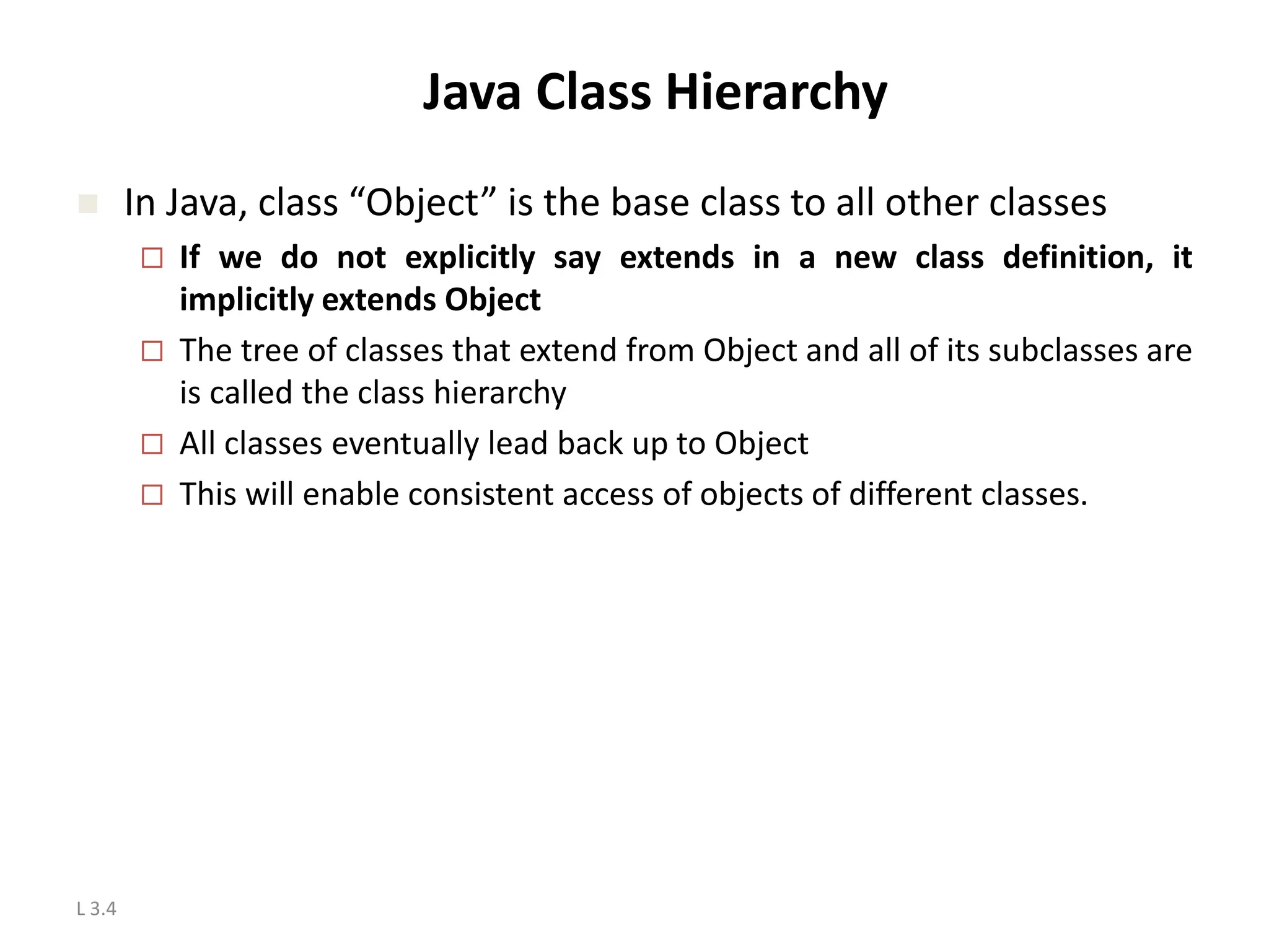L 3.4 Java Class Hierarchy  In Java, class “Object” is the base class to all other classes  If we do not explicitly say extends in a new class definition, it implicitly extends Object  The tree of classes that extend from Object and all of its subclasses are is called the class hierarchy  All classes eventually lead back up to Object  This will enable consistent access of objects of different classes. 