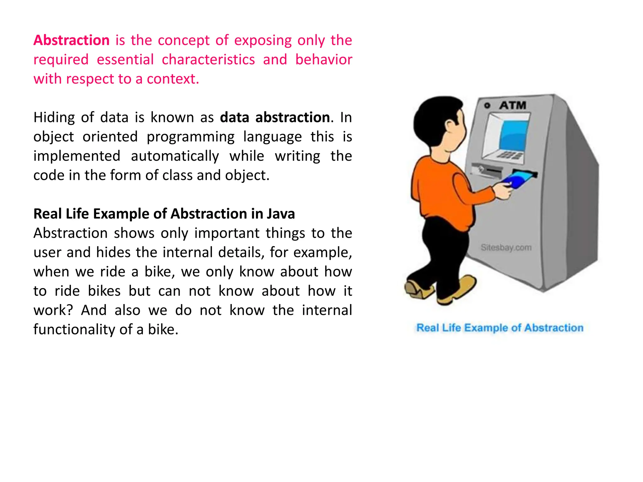 Abstraction is the concept of exposing only the required essential characteristics and behavior with respect to a context. Hiding of data is known as data abstraction. In object oriented programming language this is implemented automatically while writing the code in the form of class and object. Real Life Example of Abstraction in Java Abstraction shows only important things to the user and hides the internal details, for example, when we ride a bike, we only know about how to ride bikes but can not know about how it work? And also we do not know the internal functionality of a bike. 