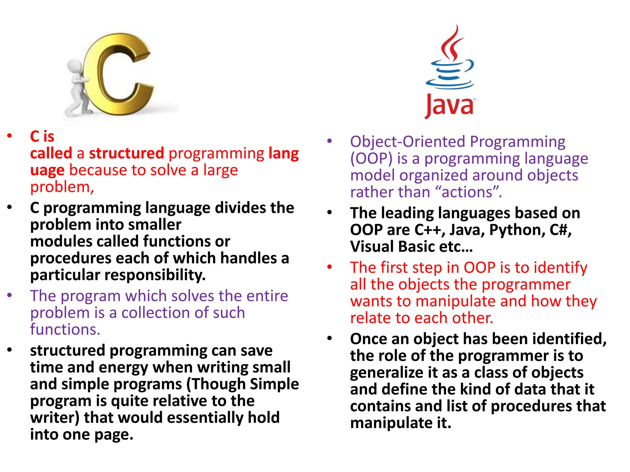 • C is called a structured programming lang uage because to solve a large problem, • C programming language divides the problem into smaller modules called functions or procedures each of which handles a particular responsibility. • The program which solves the entire problem is a collection of such functions. • structured programming can save time and energy when writing small and simple programs (Though Simple program is quite relative to the writer) that would essentially hold into one page. • Object-Oriented Programming (OOP) is a programming language model organized around objects rather than “actions”. • The leading languages based on OOP are C++, Java, Python, C#, Visual Basic etc… • The first step in OOP is to identify all the objects the programmer wants to manipulate and how they relate to each other. • Once an object has been identified, the role of the programmer is to generalize it as a class of objects and define the kind of data that it contains and list of procedures that manipulate it. 