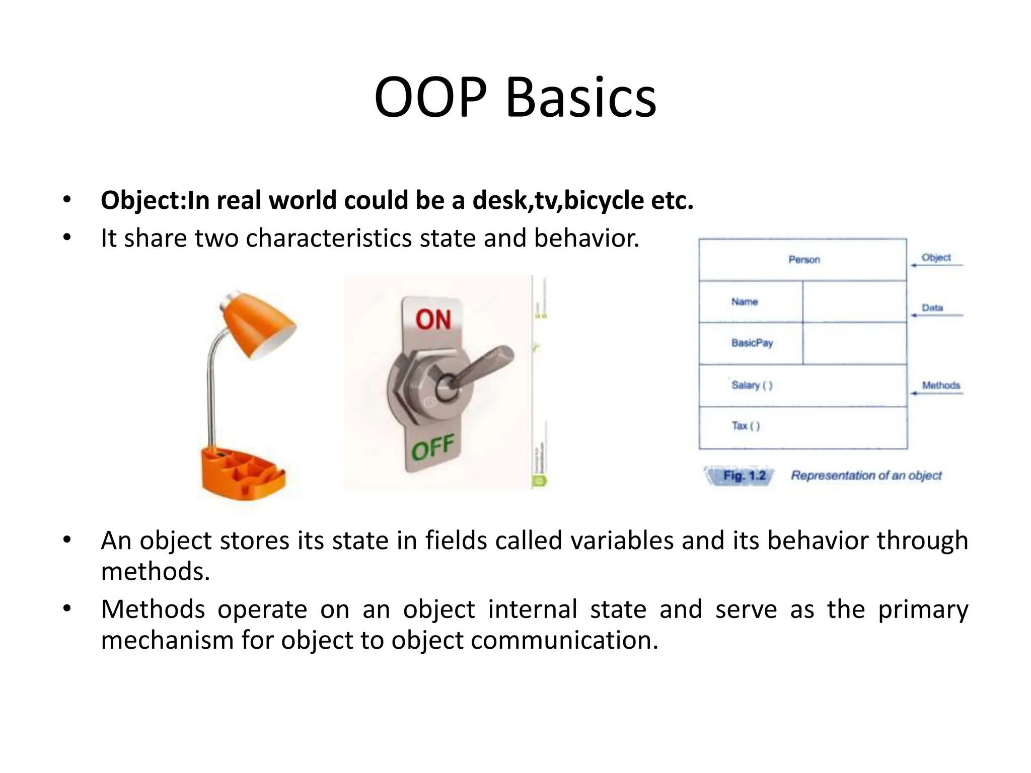 OOP Basics • Object:In real world could be a desk,tv,bicycle etc. • It share two characteristics state and behavior. • An object stores its state in fields called variables and its behavior through methods. • Methods operate on an object internal state and serve as the primary mechanism for object to object communication. 