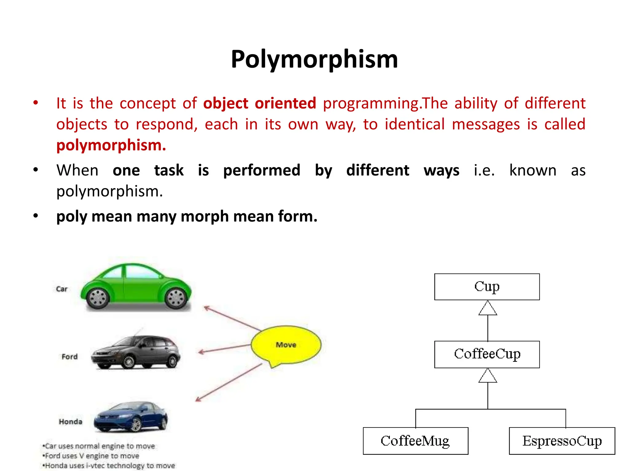 Polymorphism • It is the concept of object oriented programming.The ability of different objects to respond, each in its own way, to identical messages is called polymorphism. • When one task is performed by different ways i.e. known as polymorphism. • poly mean many morph mean form. 