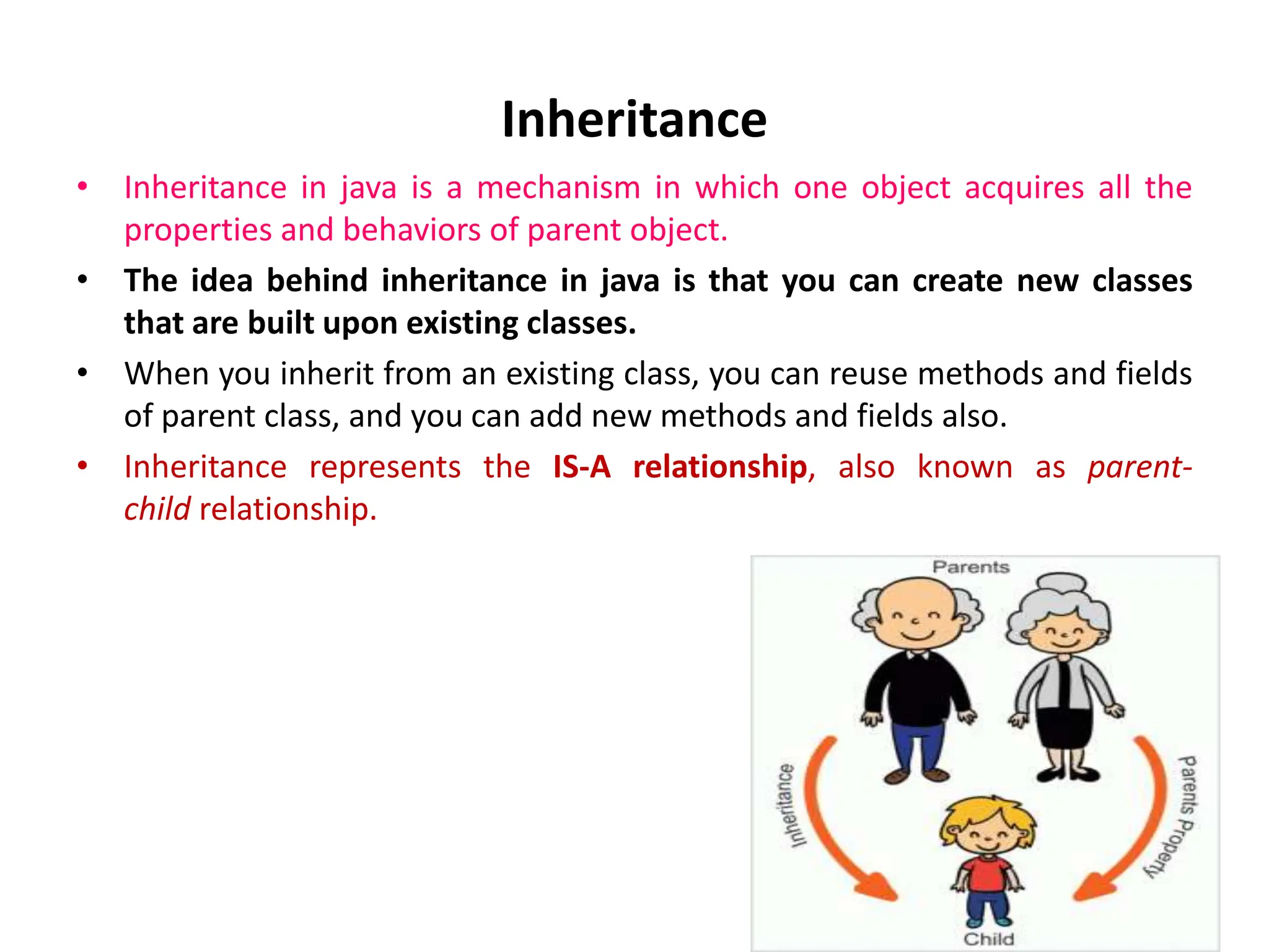 Inheritance • Inheritance in java is a mechanism in which one object acquires all the properties and behaviors of parent object. • The idea behind inheritance in java is that you can create new classes that are built upon existing classes. • When you inherit from an existing class, you can reuse methods and fields of parent class, and you can add new methods and fields also. • Inheritance represents the IS-A relationship, also known as parent- child relationship. 
