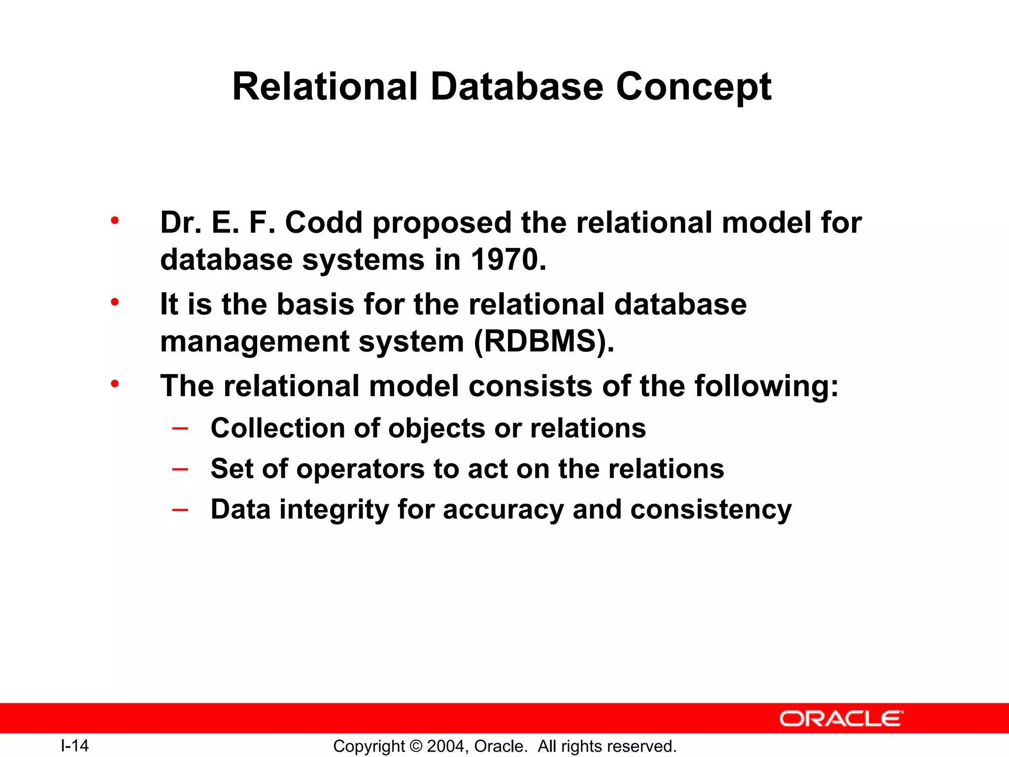 Relational Database Concept Dr. E. F. Codd proposed the relational model for database systems in 1970. It is the basis for the relational database management system (RDBMS). The relational model consists of the following: Collection of objects or relations Set of operators to act on the relations Data integrity for accuracy and consistency 