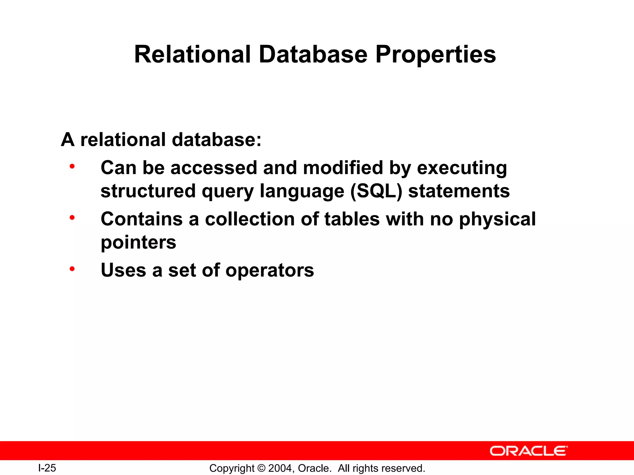 Relational Database Properties A relational database: Can be accessed and modified by executing structured query language (SQL) statements Contains a collection of tables with no physical pointers Uses a set of operators 