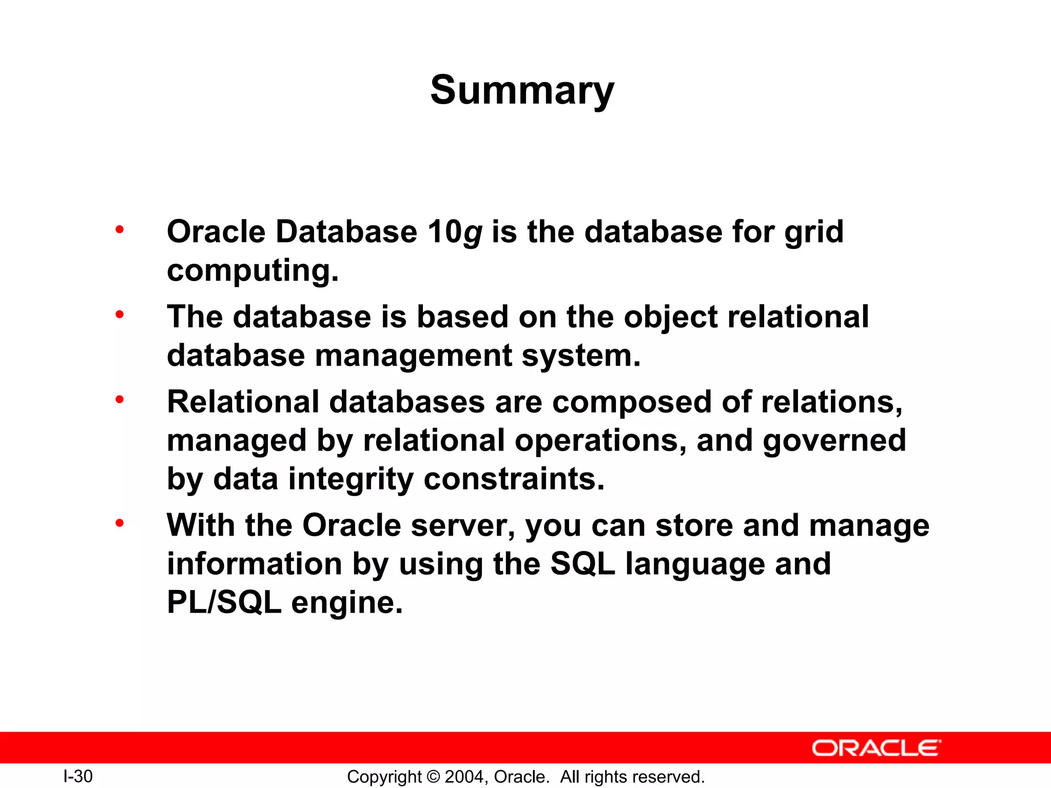 Summary Oracle Database 10 g  is the database for grid computing. The database is based on the object relational database management system. Relational databases are composed of relations, managed by relational operations, and governed by data integrity constraints. With the Oracle server, you can store and manage information by using the SQL language and PL/SQL engine. 