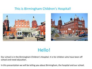 This is Birmingham Children's Hospital! Hello!  Our school is in the Birmingham Children's Hospital. It is for children who have been off school and need education.  In this presentation we will be telling you about Birmingham, the hospital and our school. 