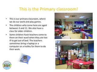 This is the Primary classroom! This is our primary classroom, where we do our work and play games. The children who come here are aged between 3 and 11. We also have a class for older children.  Some children have teachers come to them on their ward when they are too ill to get out of bed. The teachers sometimes bring a laptop or a computer on a trolley for them to do their work.  