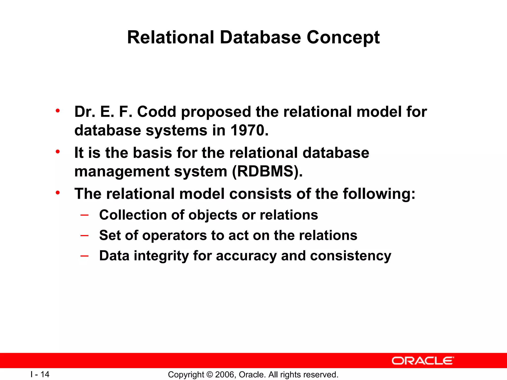 Relational Database Concept Dr. E. F. Codd proposed the relational model for database systems in 1970. It is the basis for the relational database management system (RDBMS). The relational model consists of the following: Collection of objects or relations Set of operators to act on the relations Data integrity for accuracy and consistency 