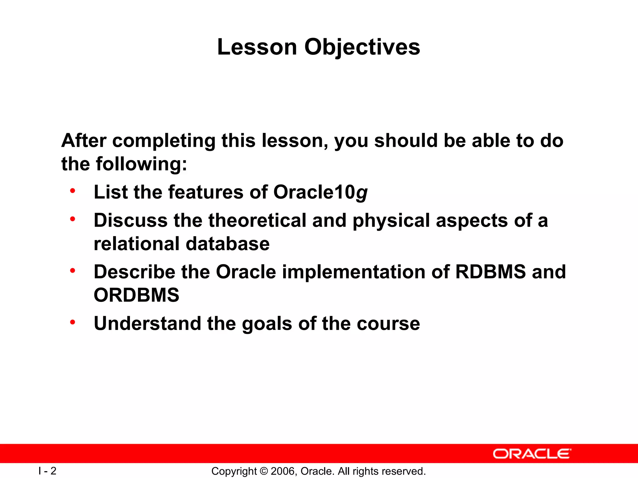 Lesson Objectives After completing this lesson, you should be able to do the following:  List the features of Oracle10 g Discuss the theoretical and physical aspects of a relational database Describe the Oracle implementation of RDBMS and ORDBMS Understand the goals of the course 