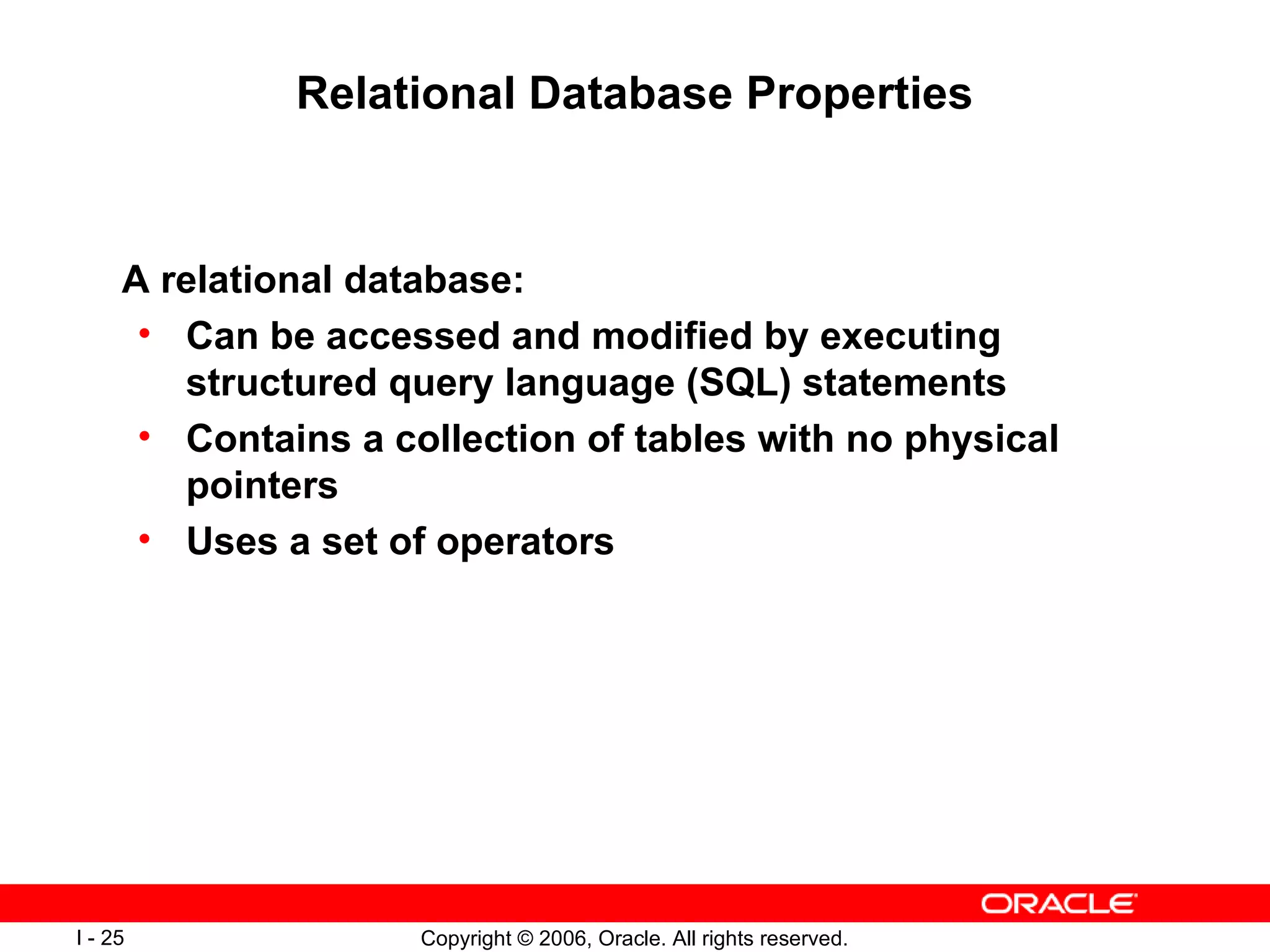 Relational Database Properties A relational database: Can be accessed and modified by executing structured query language (SQL) statements Contains a collection of tables with no physical pointers Uses a set of operators 
