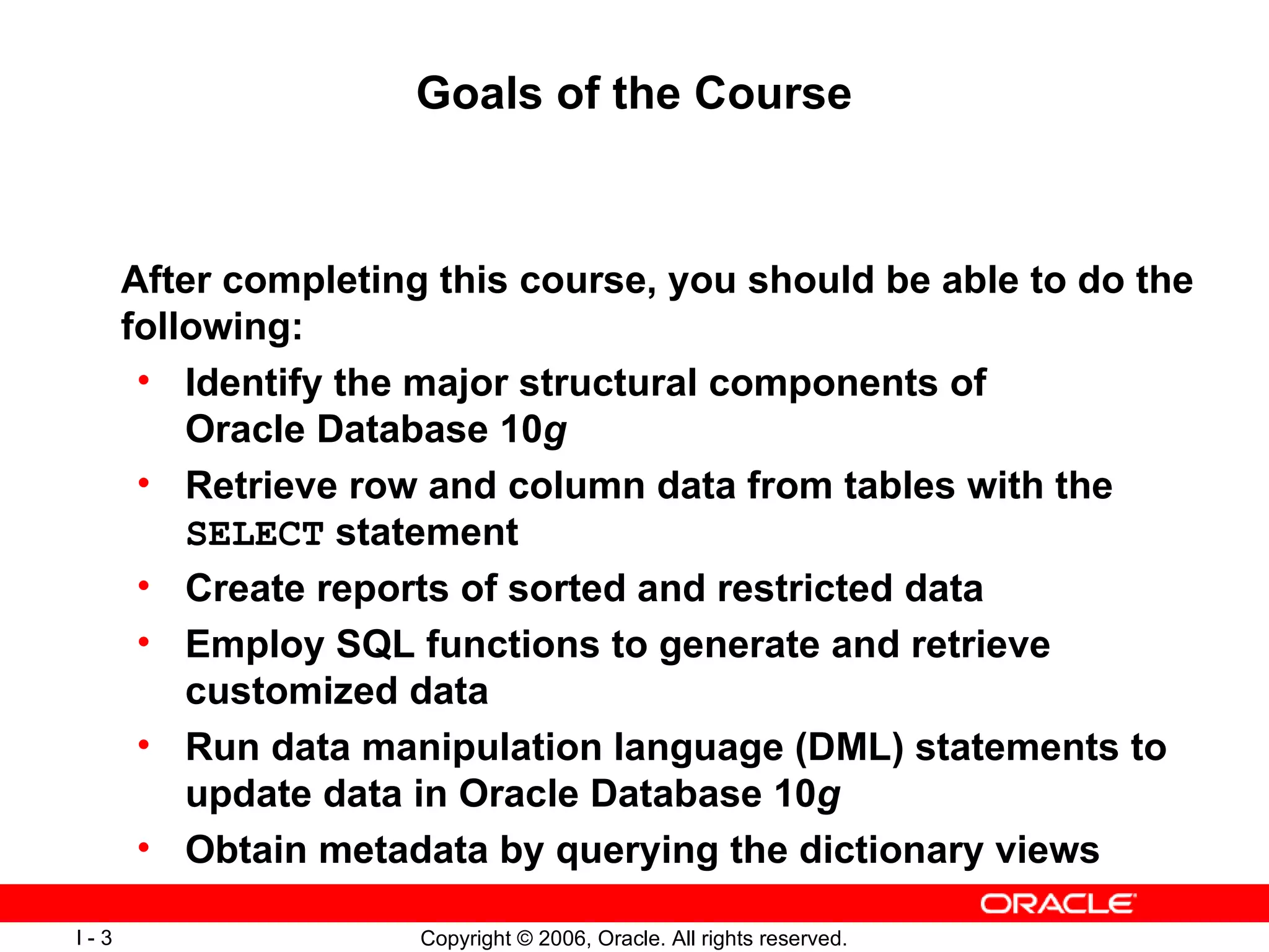 Goals of the Course After completing this course, you should be able to do the following:  Identify the major structural components of Oracle Database 10 g   Retrieve row and column data from tables with the  SELECT  statement  Create reports of sorted and restricted data Employ SQL functions to generate and retrieve customized data  Run data manipulation language (DML) statements to update data in Oracle Database 10 g   Obtain metadata by querying the dictionary views 