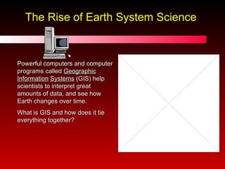 The Rise of Earth System Science Powerful computers and computer programs called  Geographic   Information   Systems  (GIS) help scientists to interpret great amounts of data, and see how Earth changes over time. What is GIS and how does it tie everything together? 