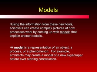 Models Using the information from these new tools, scientists can create complex pictures of how processes work by coming up with  models  that explain unseen details. A  model  is a representation of an object, a process, or a phenomenon.  For example, architects may create a model of a new skyscraper before ever starting construction. 