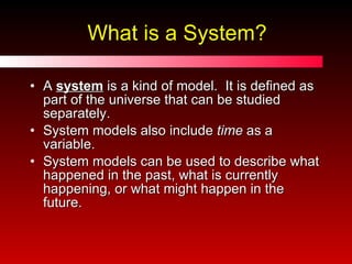 What is a System? A  system  is a kind of model.  It is defined as part of the universe that can be studied separately. System models also include  time  as a variable. System models can be used to describe what happened in the past, what is currently happening, or what might happen in the future. 