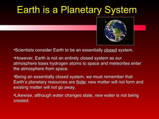 Earth is a Planetary System Scientists consider Earth to be an essentially  closed  system. However, Earth is not an entirely closed system as our atmosphere loses hydrogen atoms to space and meteorites enter the atmosphere from space. Being an essentially closed system, we must remember that Earth’s planetary resources are  finite : new matter will not form and existing matter will not go away.  Likewise, although water changes state,  new  water is not being created. 