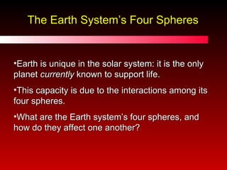The Earth System’s Four Spheres Earth is unique in the solar system: it is the only planet  currently  known to support life. This capacity is due to the interactions among its four spheres. What are the Earth system’s four spheres, and how do they affect one another? 