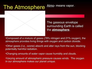 The Atmosphere Atmo - means vapor. The gaseous envelope surrounding Earth is called the  atmosphere . Composed of a mixture of gases (78% nitrogen and 21% oxygen), the atmosphere provides living things with oxygen and carbon dioxide.  Other gases (I.e., ozone) absorb and alter rays from the sun, blocking potentially harmful radiation.  Changing amounts of water vapor cause humidity and clouds.  Varying amount of atmospheric pressure causes winds.  The oxygen in our atmosphere makes our planet unique. 