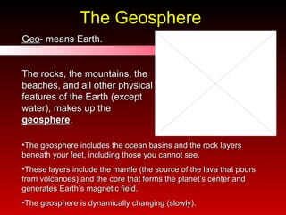 The Geosphere Geo - means Earth. The rocks, the mountains, the beaches, and all other physical features of the Earth (except water), makes up the  geosphere . The geosphere includes the ocean basins and the rock layers beneath your feet, including those you cannot see.  These layers include the mantle (the source of the lava that pours from volcanoes) and the core that forms the planet’s center and generates Earth’s magnetic field.  The geosphere is dynamically changing (slowly). 