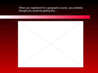 When you registered for a geography course, you probably thought you would be getting this… http://www.youtube.com/watch/v/VyzQItUhXyw 